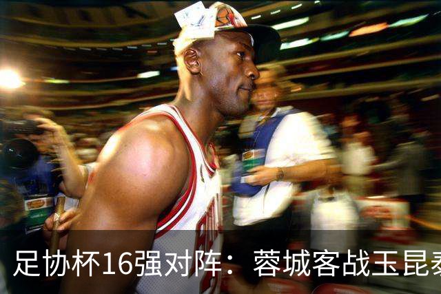 足协杯16强对阵：蓉城客战玉昆泰山战三镇 国安遭遇中乙队